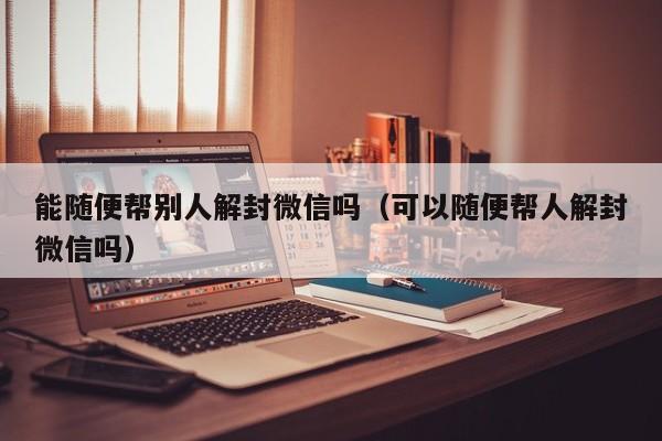 微信辅助-能随便帮别人解封微信吗（可以随便帮人解封微信吗）(1)