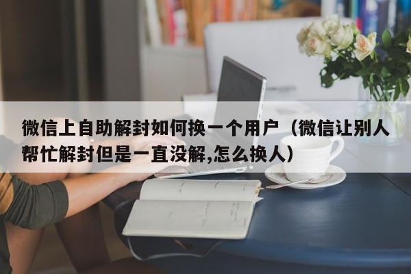 微信辅助-微信上自助解封如何换一个用户（微信让别人帮忙解封但是一直没解,怎么换人）(1)