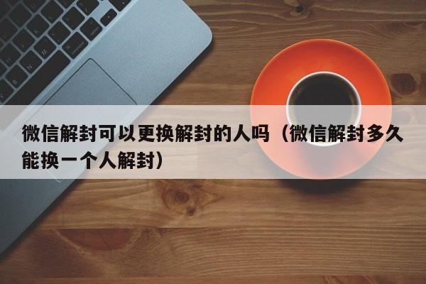 微信注册-微信解封可以更换解封的人吗（微信解封多久能换一个人解封）(1)