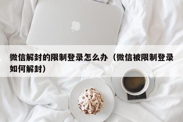 微信解封-微信解封的限制登录怎么办（微信被限制登录如何解封）(1)