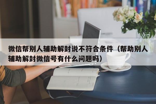 微信注册-微信帮别人辅助解封说不符合条件（帮助别人辅助解封微信号有什么问题吗）(1)