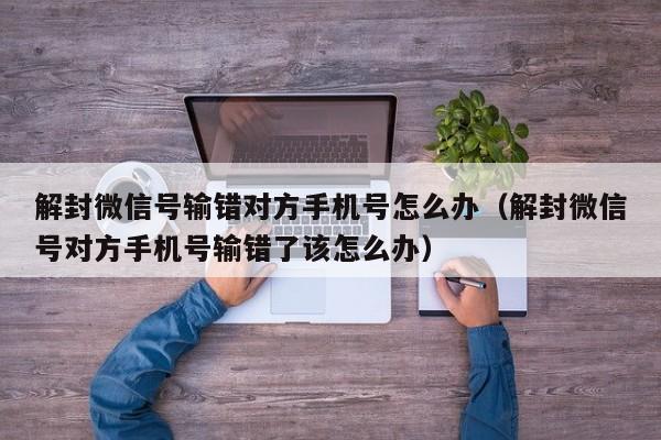 微信注册-解封微信号输错对方手机号怎么办（解封微信号对方手机号输错了该怎么办）(1)