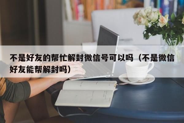 微信解封-不是好友的帮忙解封微信号可以吗（不是微信好友能帮解封吗）(1)