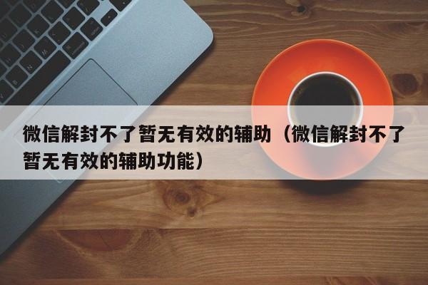 微信保号-微信解封不了暂无有效的辅助（微信解封不了暂无有效的辅助功能）(1)