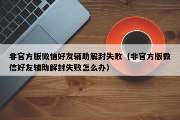 微信保号-非官方版微信好友辅助解封失败（非官方版微信好友辅助解封失败怎么办）(1)