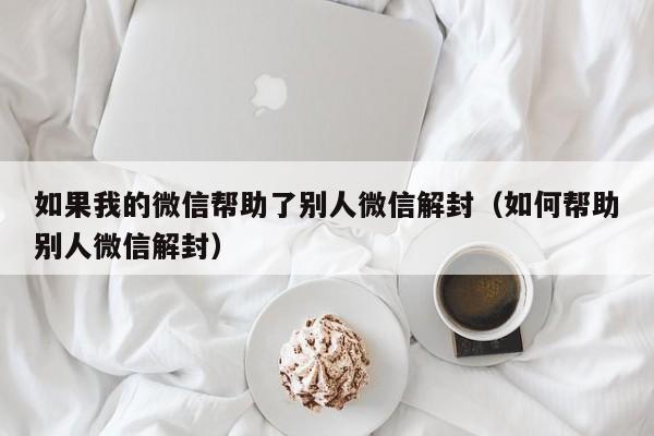 微信注册-如果我的微信帮助了别人微信解封（如何帮助别人微信解封）(1)