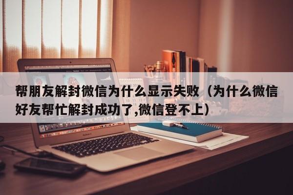 微信辅助-帮朋友解封微信为什么显示失败（为什么微信好友帮忙解封成功了,微信登不上）(1)