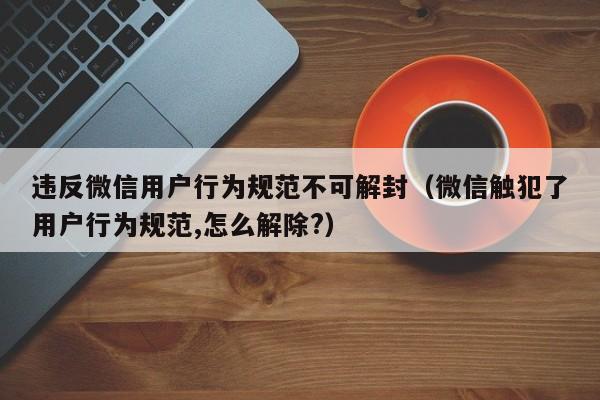 微信解封-违反微信用户行为规范不可解封（微信触犯了用户行为规范,怎么解除?）(1)