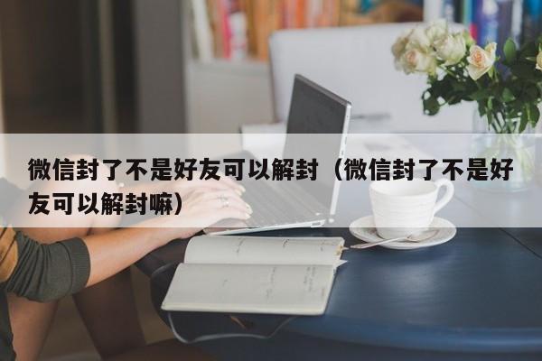 微信注册-微信封了不是好友可以解封（微信封了不是好友可以解封嘛）(1)