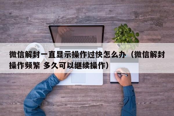 微信解封-微信解封一直显示操作过快怎么办（微信解封操作频繁 多久可以继续操作）(1)