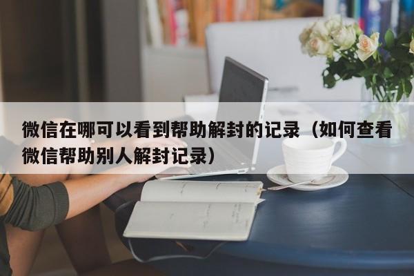 微信解封-微信在哪可以看到帮助解封的记录（如何查看微信帮助别人解封记录）(1)