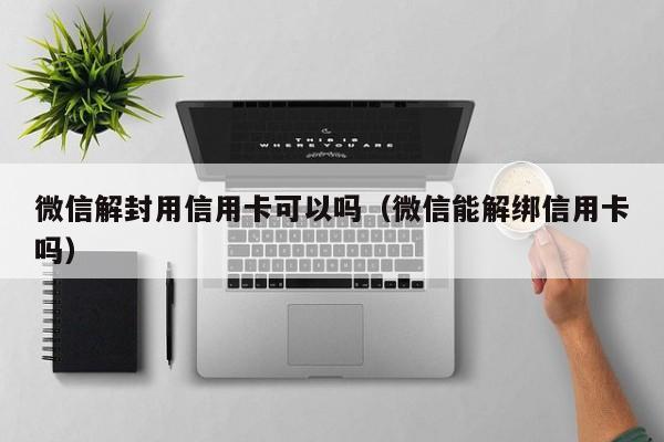 微信辅助-微信解封用信用卡可以吗（微信能解绑信用卡吗）(1)