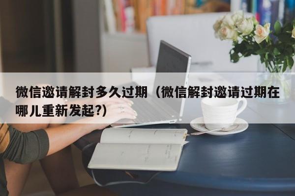 微信保号-微信邀请解封多久过期（微信解封邀请过期在哪儿重新发起?）(1)