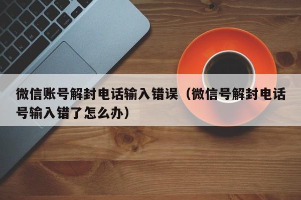 微信辅助-微信账号解封电话输入错误（微信号解封电话号输入错了怎么办）(1)