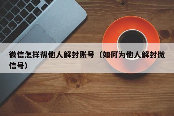 微信注册-微信怎样帮他人解封账号（如何为他人解封微信号）(1)