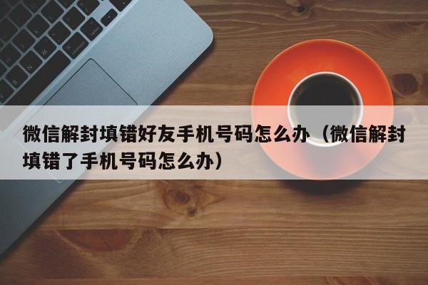 微信解封-微信解封填错好友手机号码怎么办（微信解封填错了手机号码怎么办）(1)