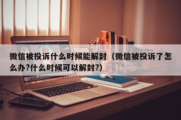 微信辅助-微信被投诉什么时候能解封（微信被投诉了怎么办?什么时候可以解封?）(1)