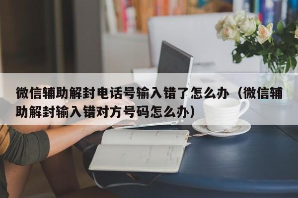 微信保号-微信辅助解封电话号输入错了怎么办（微信辅助解封输入错对方号码怎么办）(1)