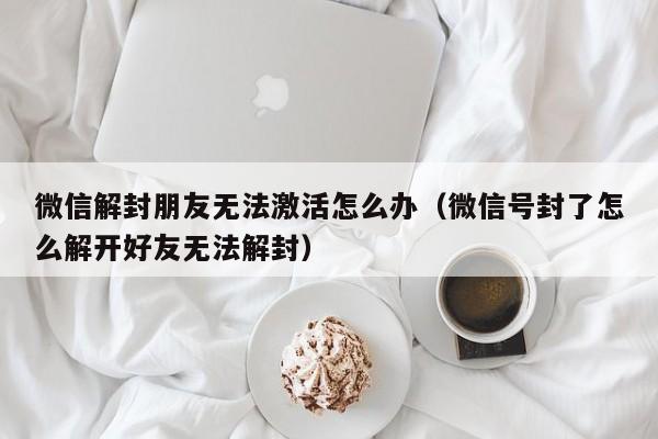 微信解封-微信解封朋友无法激活怎么办（微信号封了怎么解开好友无法解封）(1)