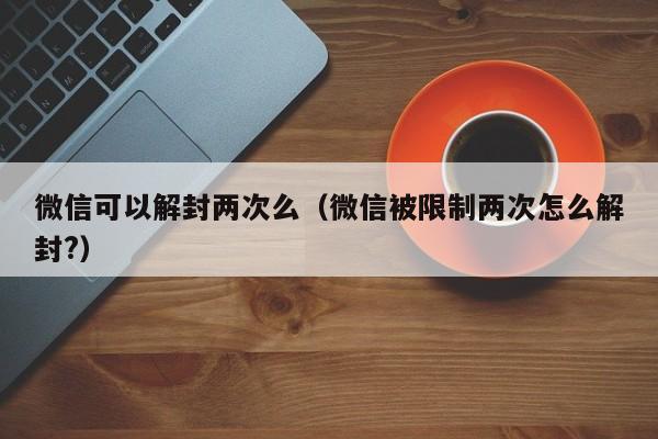 微信解封-微信可以解封两次么（微信被限制两次怎么解封?）(1)