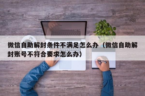 微信保号-微信自助解封条件不满足怎么办（微信自助解封账号不符合要求怎么办）(1)