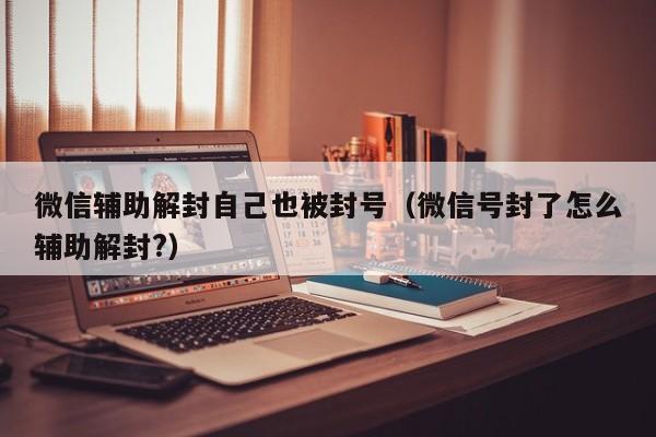 微信保号-微信辅助解封自己也被封号（微信号封了怎么辅助解封?）(1)