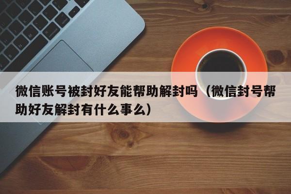 微信注册-微信账号被封好友能帮助解封吗（微信封号帮助好友解封有什么事么）(1)