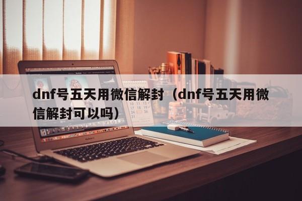 微信辅助-dnf号五天用微信解封（dnf号五天用微信解封可以吗）(1)