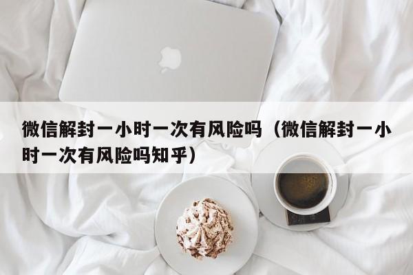 微信辅助-微信解封一小时一次有风险吗（微信解封一小时一次有风险吗知乎）(1)