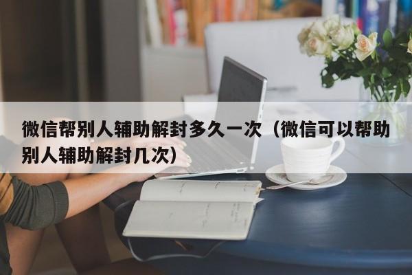 微信注册-微信帮别人辅助解封多久一次（微信可以帮助别人辅助解封几次）(1)