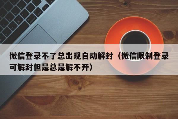 微信解封-微信登录不了总出现自动解封（微信限制登录可解封但是总是解不开）(1)