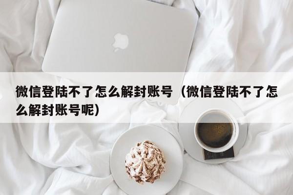 微信保号-微信登陆不了怎么解封账号（微信登陆不了怎么解封账号呢）(1)