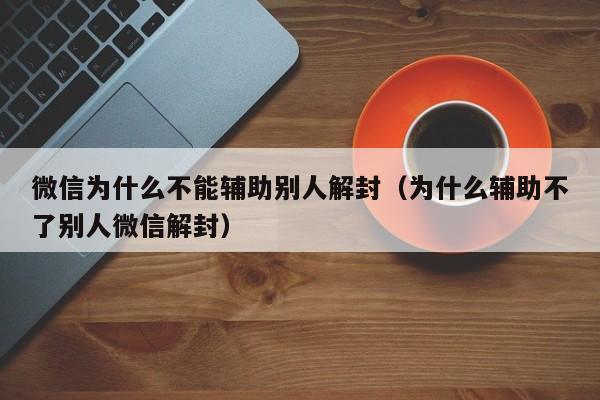 微信辅助-微信为什么不能辅助别人解封（为什么辅助不了别人微信解封）(1)