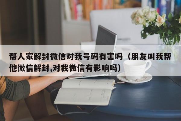 微信辅助-帮人家解封微信对我号码有害吗（朋友叫我帮他微信解封,对我微信有影响吗）(1)