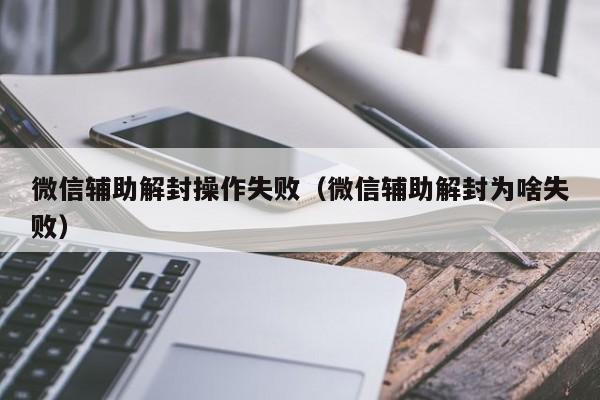 微信辅助-微信辅助解封操作失败（微信辅助解封为啥失败）(1)