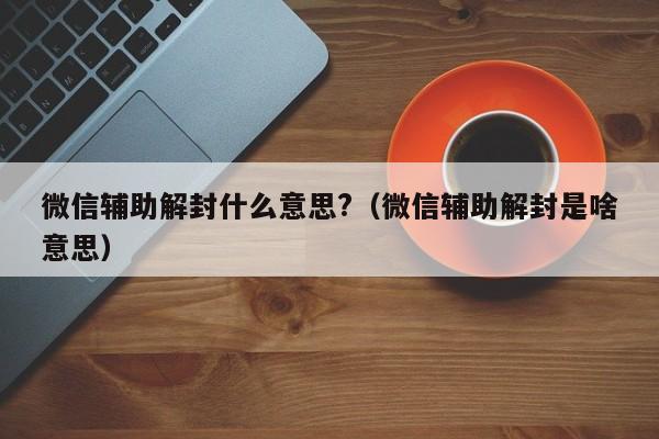 微信注册-微信辅助解封什么意思?（微信辅助解封是啥意思）(1)