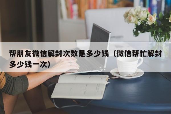 微信注册-帮朋友微信解封次数是多少钱（微信帮忙解封多少钱一次）(1)