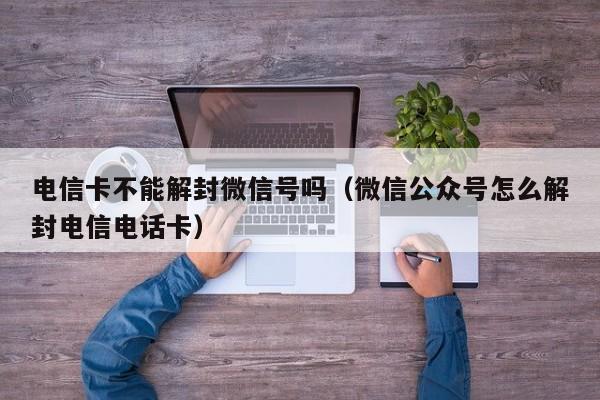 微信辅助-电信卡不能解封微信号吗（微信公众号怎么解封电信电话卡）(1)