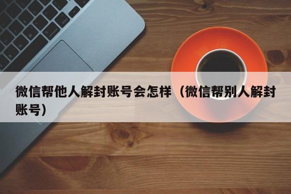 微信注册-微信帮他人解封账号会怎样（微信帮别人解封账号）(1)