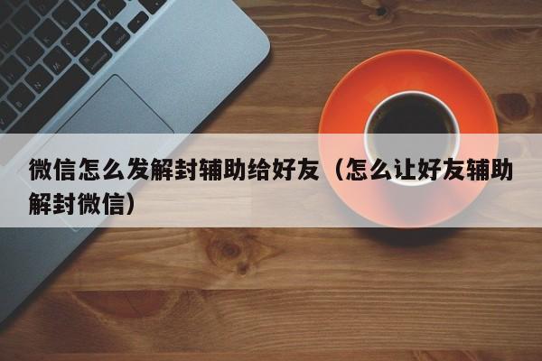 微信辅助-微信怎么发解封辅助给好友（怎么让好友辅助解封微信）(1)