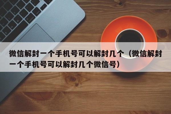 微信注册-微信解封一个手机号可以解封几个（微信解封一个手机号可以解封几个微信号）(1)