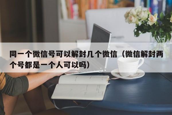 微信辅助-同一个微信号可以解封几个微信（微信解封两个号都是一个人可以吗）(1)