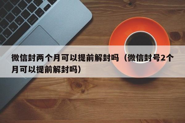 微信注册-微信封两个月可以提前解封吗（微信封号2个月可以提前解封吗）(1)