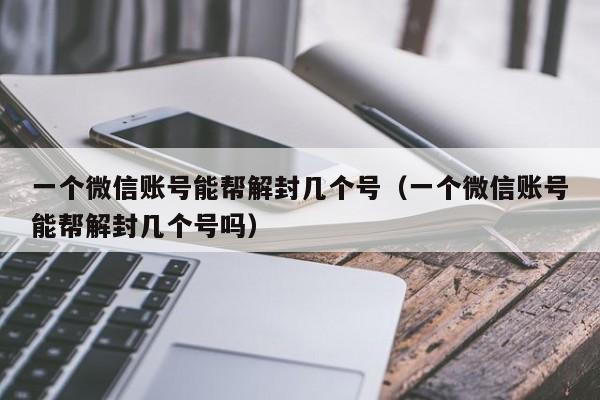 微信保号-一个微信账号能帮解封几个号（一个微信账号能帮解封几个号吗）(1)