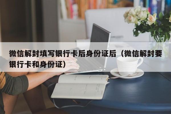 微信解封-微信解封填写银行卡后身份证后（微信解封要银行卡和身份证）(1)