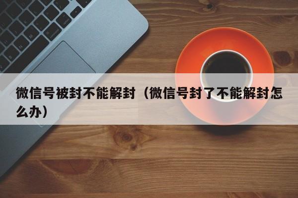 微信辅助-微信号被封不能解封（微信号封了不能解封怎么办）(1)