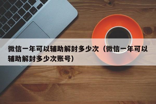 微信解封-微信一年可以辅助解封多少次（微信一年可以辅助解封多少次账号）(1)