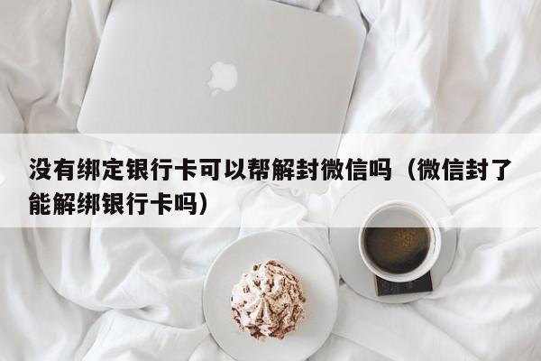 微信保号-没有绑定银行卡可以帮解封微信吗（微信封了能解绑银行卡吗）(1)