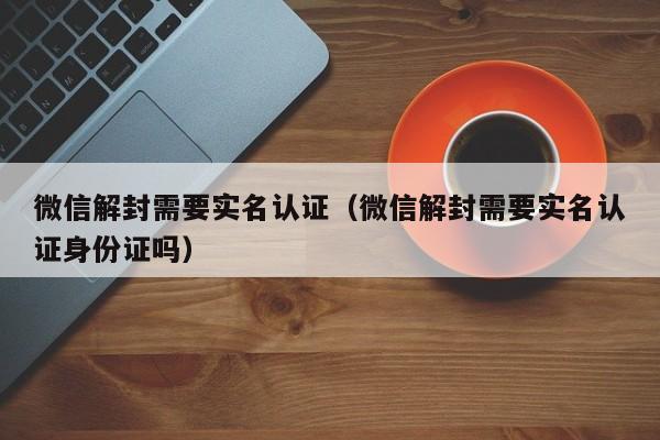 微信注册-微信解封需要实名认证（微信解封需要实名认证身份证吗）(1)