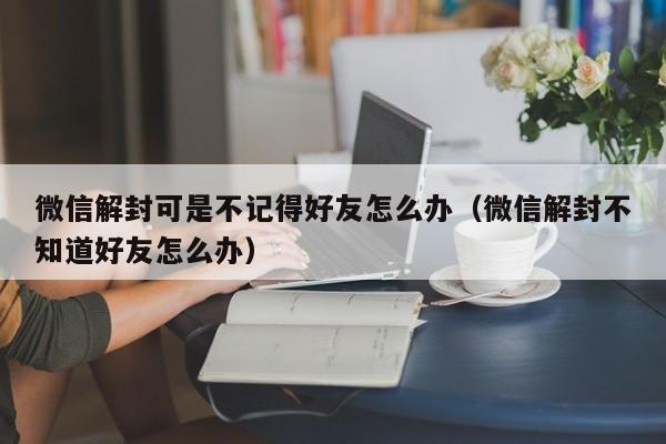 微信辅助-微信解封可是不记得好友怎么办（微信解封不知道好友怎么办）(1)